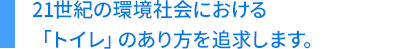 21世紀の環境社会における「トイレ」のあり方を追求します。