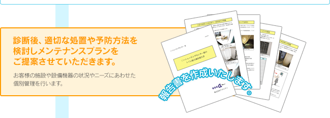 診断後、適切な処置や予防方法を検討しメンテナンスプランをご提案させていただきます。 おky買う様の施設や設備機器の状況やニーズにあわせた個別管理を行います。 報告書を作成いたします。