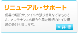 リニューアル・サポート　便器の増設や、タイルの張り替えなどはもちろん、メンテナンスの面から見た理想のトイレ環境の設計もいたします。 >>詳細