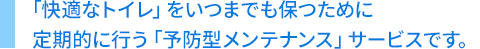 「快適なトイレ」をいつまでも保つために定期的に行う「予防型メンテナンス」サービスです。