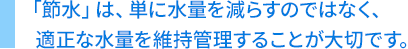 「節水」は、単に水量を減らすのではなく、適正な水量を維持管理することが大切です。