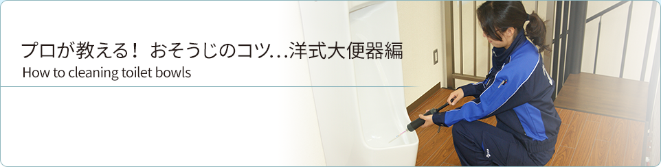 プロが教える！ おそうじのコツ…洋式大便器編
 How to cleaning toilet bowls