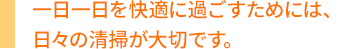 一日一日を快適に過ごすためには、日々の清掃が大切です。