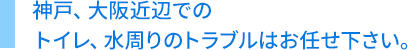 神戸、大阪近辺でのトイレ、水周りのトラブルはお任せ下さい。